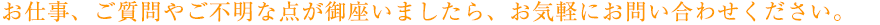 お仕事、ご質問やご不明な点が御座いましたら、お気軽にお問い合わせください。